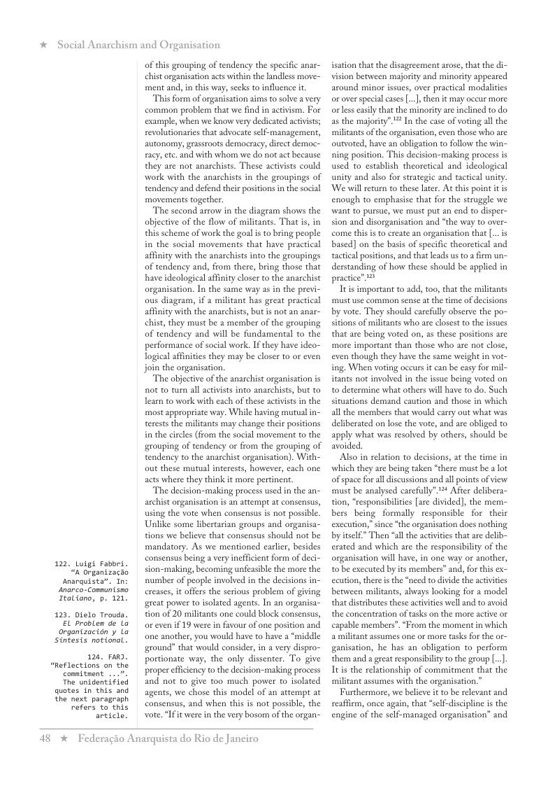 * Social Anarchism and Organisation  122  Luigi Fasbri. “n Organizacao  snarquista”. Tn anarco-Communisno Italiono, p. 121.  1.  Dielo Troud.  EL problen de La organtzacion y Lo Sintesis notional.  126 Fa2.  “Reflections on the  connitment  The unidentified quotes in this and  the  next paragraph refers to this article,  of this grouping of tendency the specific anar- chist organisation acts within the landless move- ment and, in this way, seeks to influence it  “This form of organisation aims to solve a very common problem that we find in activism. For example, when we know very dedicated actvists; revolutionaries that advocate self-management, autonomy, grassroots democracy, direct democ- racy, ete. and with whom we do not act because they are not anarchists. These activsts could work with the anarchists in the groupings of tendency and defend their positions in the social movements togerher.  The second arrow in the diagram shows the objective of the flow of militants. That is, in this scheme of work the goal s to bring people in the social movements that have pracical affinity with the anachists into the groupings of tendency and, from there, bring those that have ideological affinity closer to the anarchist organisation. In the same way s in the previ- ous diagram, if a militant has great practical affinity with the anarchists, but is not an anar- chist, they must be a member of the grouping of tendency and will be fundamental o the performance of social work. If they have ideo- logical affinities they may be closer to or even join the organisation.  The objective of the anarchist organisation is not to turn all activists into anarchists, but to learn to work with each of these activists in the most appropriate way. While having mutualin- terests the militants may change their positions i the circles (from the social movement to the grouping of tendency or from the grouping of tendency to the anarchist organisation). With- out these mutual interests, however, each one acts where they think it more pertinent.  ‘The decision-making process used in the an- archist organisation is an attempt at consensus, using the vote when consensus is not possible. Unlike some libertarian groups and organisa- tions we believe that consensus should not be mandatory. As we mentioned earlier, besides consensus being a vry inefficient form of deci- sion-making, becoming unfeasible the more the number of people involved in the decisions in- creases, it offers the serious problem of giving great power 1o isolated agents. In an organisa- tion of 20 militants one could block consensus, or even if 19 were in favour of one position and one another, you would have to have a “middle ground” that would consider, in a very dispro- portionate way, the only dissenter. To give properefficiency to the decision-making process and not to give too much power to isolated agents, we chose this model of an attempt at consensus, and when this is not possible, the vote. “If it were in the very bosom of the organ-  48 *  Federagio Anarquista do Rio de Janeiro  isation that the disagreement arose, that the di- vision between majority and minority appeared around minor issues, over practical modalities or over special cases[..], then it may oceur more o less easily that the minority are inclined to do as the majority”.* In the case of voting al the milltants of the organisation, even those who are ourvoted, have an obligation to follow the win- ning position. This decision-making process is used to establish theoretical and ideological unity and also for strategic and tactical unity. We will return to these later. At this point it is enough to emphasise that for the struggle we want to pursue, we must put an end to disper- sion and disorganisation and “the way to over- come this is to create an orgaisation that [...is based] on the basis of specific theoretical and factical positions, and that leads us o a firm un- derstanding of how these should be applied in ractice” 14  e is important  add o0 that the milants must use common sense a the time of decisions by vote. They should carefully observe the po- sitions of militants who are closest to the issues that are being voted on, as these positions are more important than those who are not close, even though they have the same weight in vot- ing. When voting occurs it can be easy for mil- itants not involved in the issue being voted on to determine what others will have to do. Such situations demand caution and those in which all the members that would carry out what was deliberated on lose the vore, and are obliged to apply what was resolved by others, should be avoided.  Also in relation to decisions, at the time in ‘which they are being taken “there must be a lot of space for all discussions and all points of view must be analysed carefully”.12* After delibera- tion, “responsibilities [are divided), the mem- bers being formally  responsible for  their exccution,” since ‘the organisation docs nothing by itslf.” Then “allthe activites that are delib- erated and which are the responsibility of the organisation will have, in one way or another, t0 be executed by its members” and, for ths ex- ecution, there s the *need to divide the activities between militants, ahways looking for a model that distributes these actvities well and to avoid the concentration of tasks on the more active or capable members”. “From the moment in which a militant assumes one or more tasks for the or- ganisation, he has an obligation to perform them and a great responsiblity to the group..] It is the relationship of commitment that the ‘militant assumes with the organisation.”  Furthermore, we believe it to be relevant and seaffirm, once again, that *self-discipline is the engine of the self-managed organisation” and  